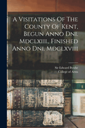 A Visitations Of The County Of Kent, Begun Anno Dni. Mdclxiii., Finished Anno Dni. Mdclxviii