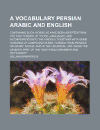 A Vocabulary Persian Arabic and English: Containing Such Words as Have Been Adopted from the Two Former of Those Languages, and Incorporated Into the Hindoui, Together with Some Hundred of Compound Verbs, Formed from Persian or Arabic Nouns, and in