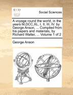 A voyage round the world, in the years M, DCC, XL, I, II, III, IV. by George Anson, ... Compiled from his papers and materials, by Richard Walter, ... Volume 1 of 2