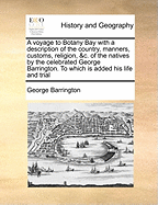 A Voyage to Botany Bay with a Description of the Country, Manners, Customs, Religion, &C. of the Natives by the Celebrated George Barrington. to Which Is Added His Life and Trial