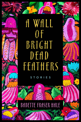 A Wall of Bright Dead Feathers: Stories - Hale, Babette Fraser