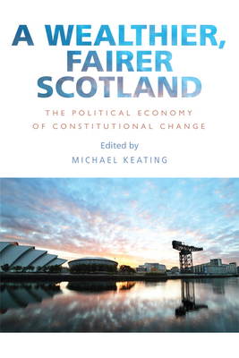 A Wealthier, Fairer Scotland: The Political Economy of Constitutional Change - Keating, Michael (Editor)