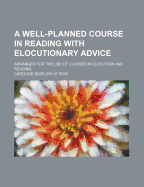 A Well-Planned Course in Reading with Elocutionary Advice: Arranged for the Use of Classes in Elocution and Reading (Classic Reprint)