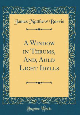 A Window in Thrums, And, Auld Licht Idylls (Classic Reprint) - Barrie, James Matthew, Sir