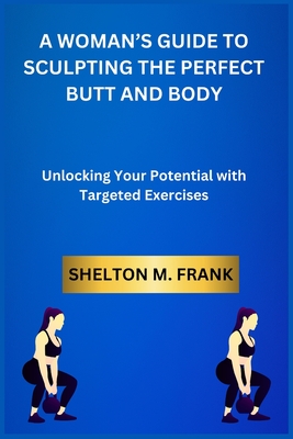 A Woman's Guide to Sculpting the Perfect Butt and Body: Unlocking Your Potential with Targeted Exercises - Frank, Shelton M