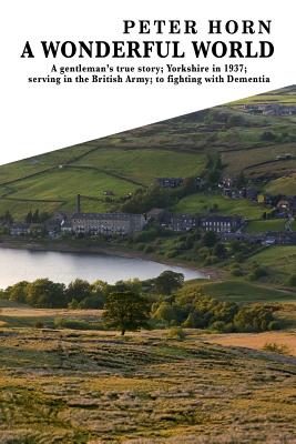 A Wonderful World: A Gentleman's true story; Yorkshire in 1937; serving in the British Army; to fighting with Dementia - Horn, Peter