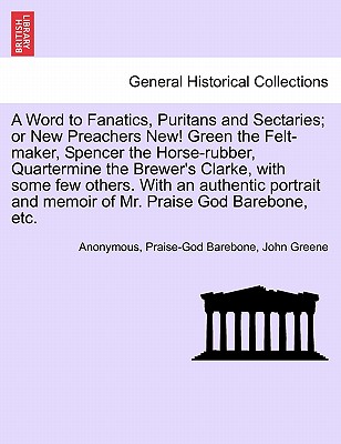 A Word to Fanatics, Puritans and Sectaries; Or New Preachers New! Green the Felt-Maker, Spencer the Horse-Rubber, Quartermine the Brewer's Clarke, with Some Few Others. with an Authentic Portrait and Memoir of Mr. Praise God Barebone, Etc. - Anonymous, and Barebone, Praise-God, and Greene, John