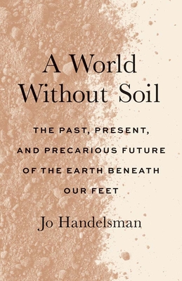 A World Without Soil: The Past, Present, and Precarious Future of the Earth Beneath Our Feet - Handelsman, Jo, and Cohen, Kayla (Contributions by)