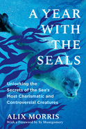 A Year with the Seals: Unlocking the Secrets of the Sea's Most Charismatic and Controversial Creatures