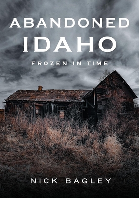 Abandoned Idaho: Frozen in Time - Bagley, Nick