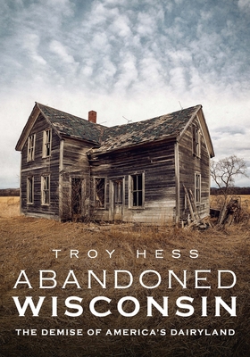 Abandoned Wisconsin: The Demise of America's Dairyland - Hess, Troy