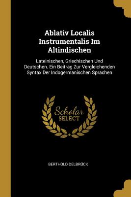 Ablativ Localis Instrumentalis Im Altindischen: Lateinischen, Griechischen Und Deutschen. Ein Beitrag Zur Vergleichenden Syntax Der Indogermanischen Sprachen - Delbr?ck, Berthold