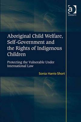 Aboriginal Child Welfare, Self-Government and the Rights of Indigenous Children: Protecting the Vulnerable Under International Law - Harris-Short, Sonia