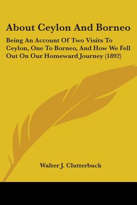 About Ceylon And Borneo: Being An Account Of Two Visits To Ceylon, One To Borneo, And How We Fell Out On Our Homeward Journey (1892) - Clutterbuck, Walter J