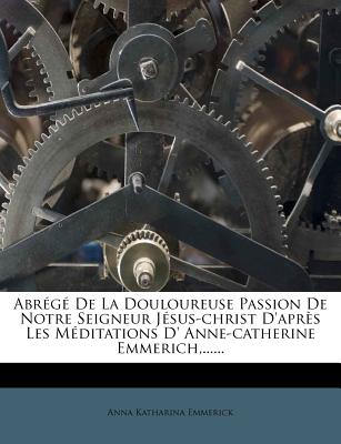 Abrg De La Douloureuse Passion De Notre Seigneur Jsus-christ D'aprs Les Mditations D' Anne-catherine Emmerich, ...... - Emmerick, Anna Katharina