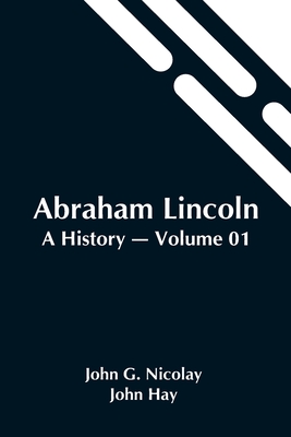 Abraham Lincoln: A History - Volume 01 - G Nicolay and John Hay, John