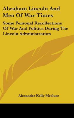 Abraham Lincoln And Men Of War-Times: Some Personal Recollections Of War And Politics During The Lincoln Administration - McClure, Alexander Kelly
