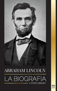 Abraham Lincoln: La biograf?a - La vida del genio pol?tico Abe, sus aos como presidente y la guerra americana por la libertad