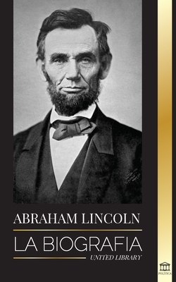 Abraham Lincoln: La biograf?a - La vida del genio pol?tico Abe, sus aos como presidente y la guerra americana por la libertad - Library, United