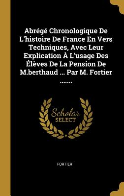 Abrege Chronologique de L'Histoire de France En Vers Techniques, Avec Leur Explication A L'Usage Des Eleves de La Pension de M.Berthaud ... Par M. Fortier ....... - Fortier (Creator)