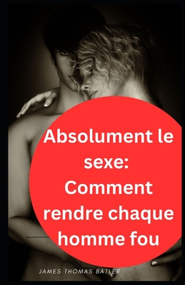 Absolument le sexe: Comment rendre chaque homme fou - Batler, James Thomas