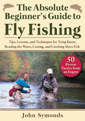 Absolute Beginner's Guide to Fly Fishing: Tips, Lessons, and Techniques for Tying Knots, Reading the Water, Casting, and Catching More Fish--50 Proven Tactics from an Expert - Symonds, John