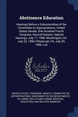 Abstinence Education: Hearings Before a Subcommittee of the Committee on Appropriations, United States Senate, One Hundred Fourth Congress, Second Session, Special Hearings, July 11, 1996--Washington, DC, July 22, 1996--Pittsburgh, PA, July 29, 1996--Lan - United States Congress Senate Committ (Creator)