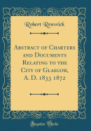 Abstract of Charters and Documents Relating to the City of Glasgow, A. D. 1833 1872 (Classic Reprint)