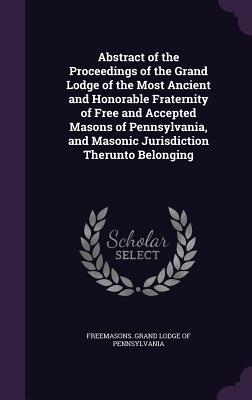 Abstract of the Proceedings of the Grand Lodge of the Most Ancient and Honorable Fraternity of Free and Accepted Masons of Pennsylvania, and Masonic Jurisdiction Therunto Belonging - Freemasons Grand Lodge of Pennsylvania (Creator)