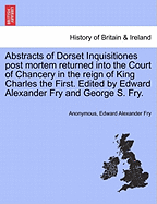 Abstracts of Dorset Inquisitiones Post Mortem Returned Into the Court of Chancery in the Reign of King Charles the First. Edited by Edward Alexander Fry and George S. Fry.