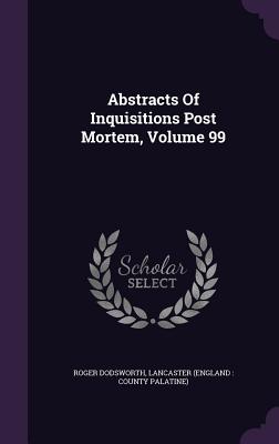 Abstracts Of Inquisitions Post Mortem, Volume 99 - Dodsworth, Roger, and Lancaster (England County Palatine) (Creator)