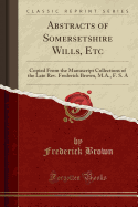 Abstracts of Somersetshire Wills, Etc: Copied from the Manuscript Collections of the Late Rev. Frederick Brown, M.A., F. S. a (Classic Reprint)