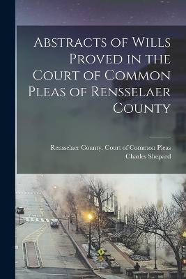 Abstracts of Wills Proved in the Court of Common Pleas of Rensselaer County - Shepard, Charles, and Rensselaer County (N Y ) Court of Co (Creator)