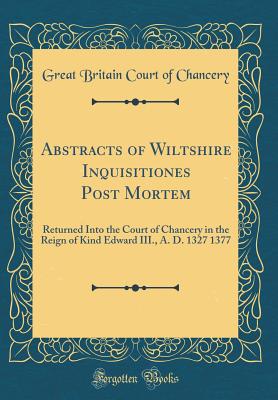 Abstracts of Wiltshire Inquisitiones Post Mortem: Returned Into the Court of Chancery in the Reign of Kind Edward III., A. D. 1327 1377 (Classic Reprint) - Chancery, Great Britain Court of