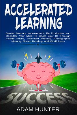 Accelerated Learning: Master Memory Improvement, Be Productive and Declutter Your Mind To Boost Your IQ Through Insane Focus, Unlimited Memory, Photographic Memory, Speed Reading, and Mindfulness - Hunter, Adam