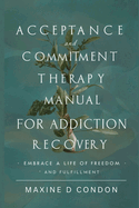 Acceptance and Commitment Therapy Manual for Addiction Recovery: Embrace a Life of Freedom and Fulfillment