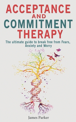 Acceptance and Commitment Therapy: The Ultimate Guide to Break Free from Fears, Anxiety and Worry - Parker, James
