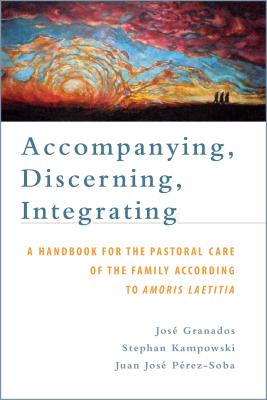 Accompanying, Discerning, Integrating: A Handbook for the Pastoral Care of the Family According to Amoris Laetitia: A Handbook for the Pastoral Care of the Family According to Amoris Laetitia - Granados, Jos, and Kampowski, Stephan, and Prez-Soba, Juan Jos
