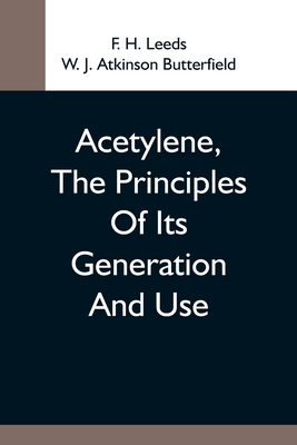 Acetylene, The Principles Of Its Generation And Use; A Practical Handbook On The Production, Purification, And Subsequent Treatment Of Acetylene For The Development Of Light, Heat, And Power - H Leeds, F, and J Atkinson Butterfield, W