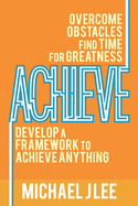Achieve: Overcome Obstacles. Find Time for Greatness. Develop a Framework to Achieve Anything.