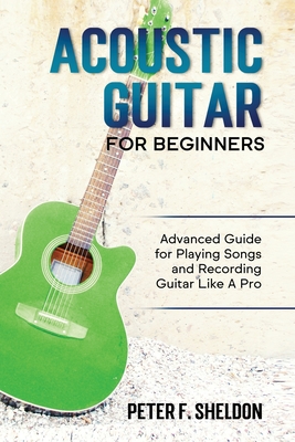 Acoustic Guitar for Beginners: Advanced Guide for Playing Songs and Recording Guitar Like A Pro - Sheldon, Peter F