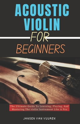 Acoustic Violin for Beginners: The Ultimate Guide To Learning, Playing, And Mastering The violin Instrument Like A Pro - Vuuren, Jansen Van