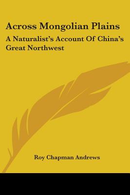 Across Mongolian Plains: A Naturalist's Account Of China's Great Northwest - Andrews, Roy Chapman