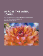 Across the Vatna Jokull: Or, Scenes in Iceland, Being a Description of Hitherto Unknown Regions (Classic Reprint)
