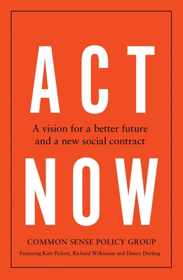 ACT Now: A Vision for a Better Future and a New Social Contract - Common Sense Policy Group, and Pickett, Kate, and Wilkinson, Richard