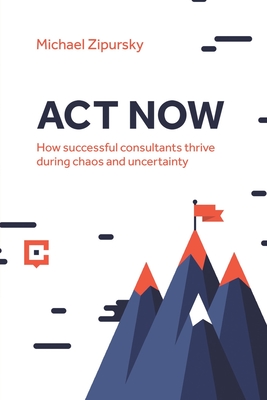 ACT Now: How successful consultants thrive during chaos and uncertainty - Zipursky, Michael