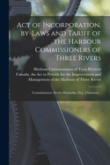 Act of Incorporation, By-laws and Tariff of the Harbour Commissioners of Three Rivers [microform]: Commissioners, Svre Dumoulin, Esq., Chairman ..