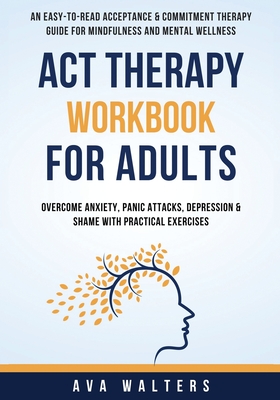 ACT Therapy Workbook For Adults: An Easy-to-Read Acceptance & Commitment Therapy Guide for Mindfulness and Mental Wellness Overcome Anxiety, Panic Attacks, Depression & Shame with Practical Exercises - Walters, Ava