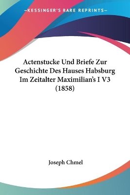 Actenstucke Und Briefe Zur Geschichte Des Hauses Habsburg Im Zeitalter Maximilian's I V3 (1858) - Chmel, Joseph