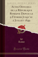 Actes Officiels de La Republique Romaine Depuis Le 9 Fevrier Jusqu'au 2 Juillet 1849 (Classic Reprint)